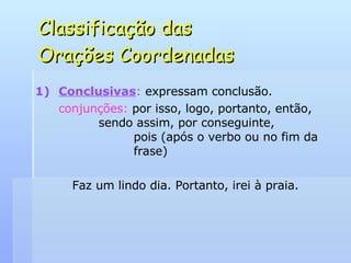 Classificação das  Orações Coordenadas Conclusivas :  expressam conclusão. conjunções:  por isso, logo, portanto, então,    sendo assim, por conseguinte,    pois (após o verbo ou no fim da    frase) Faz um lindo dia. Portanto, irei à praia. 
