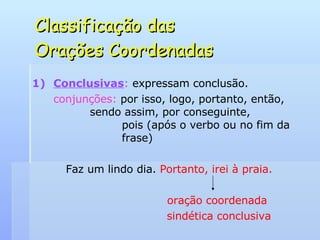 Classificação das  Orações Coordenadas Conclusivas :  expressam conclusão. conjunções:  por isso, logo, portanto, então,    sendo assim, por conseguinte,    pois (após o verbo ou no fim da    frase) Faz um lindo dia.  Portanto, irei à praia. oração coordenada   sindética conclusiva 