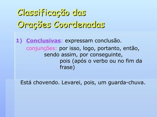 Classificação das  Orações Coordenadas Conclusivas :  expressam conclusão. conjunções:  por isso, logo, portanto, então,    sendo assim, por conseguinte,    pois (após o verbo ou no fim da    frase) Está chovendo. Levarei, pois, um guarda-chuva. 
