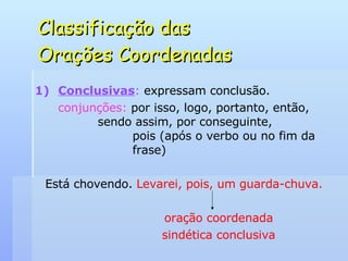 Classificação das  Orações Coordenadas Conclusivas :  expressam conclusão. conjunções:  por isso, logo, portanto, então,    sendo assim, por conseguinte,    pois (após o verbo ou no fim da    frase) Está chovendo.  Levarei, pois, um guarda-chuva. oração coordenada sindética conclusiva 