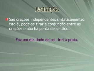 Definição São orações independentes sintaticamente; isto é, pode-se tirar a conjunção entre as orações e não há perda de sentido. Faz um dia lindo de sol. Irei à praia. 