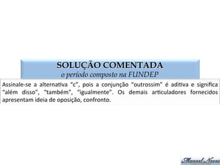 SOLUÇÃO COMENTADA
o período composto na FUNDEP
Assinale-­‐se	
   a	
   alternaGva	
   “c”,	
   pois	
   a	
   conjunção	
   “outrossim”	
   é	
   adiGva	
   e	
   signiﬁca	
  
“além	
   disso”,	
   “também”,	
   “igualmente”.	
   Os	
   demais	
   arGculadores	
   fornecidos	
  
apresentam	
  ideia	
  de	
  oposição,	
  confronto.	
  
 