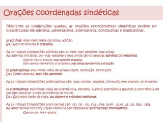 Orações coordenadas sindéticas
Mediante as conjunções usadas, as orações coordenativas sindéticas podem ser
classificadas em aditivas, adversativas, alternativas, conclusivas e explicativas.
a) aditivas: exprimem ideia de soma, adição.
Ex.: Gabriel estuda e trabalha.
As principais conjunções aditivas são: e, nem, mas também, mas ainda.
As aditivas iniciadas por mas também e mas ainda são chamadas aditivas correlativas.
Gabriel não só estuda, mas também trabalha.
Não apenas identificou o problema, mas ainda apresentou a solução.
b) adversativas: exprimem ideia de adversidade, oposição, contraste.
Ex.: Pedro estuda, mas não aprende.
As principais conjunções adversativas são: mas, porém, todavia, contudo, entretanto, no entanto.
c) alternativas: exprimem ideia de alternância, escolha. Haverá alternância quando a ocorrência de
um fato implicar a não ocorrência de outro.
Ex.: Saia mais cedo de casa, ou espere o trânsito melhorar.
As principais conjunções alternativas são: ou, ou...ou, ora...ora, quer...quer, já...já, seja...seja.
As alternativas em conjunção repetida são chamadas alternativas correlativas.
Ora estuda, ora trabalha.
 