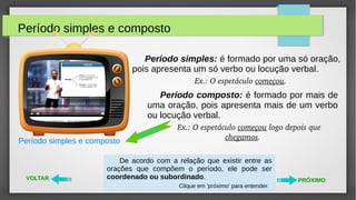 Período simples e composto
VOLTAR PRÓXIMO
Período simples e composto
Período composto: é formado por mais de
uma oração, pois apresenta mais de um verbo
ou locução verbal.
Ex.: O espetáculo começou logo depois que 
chegamos.
De acordo com a relação que existir entre as
orações que compõem o período, ele pode ser
coordenado ou subordinado.
Clique em 'próximo' para entender.
videoaula
Período simples: é formado por uma só oração,
pois apresenta um só verbo ou locução verbal.
Ex.: O espetáculo começou.  
 