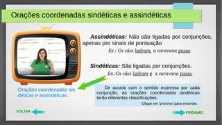 Orações coordenadas sindéticas e assindéticas
VOLTAR PRÓXIMO
Sindéticas: São ligadas por conjunções.
Ex.:Os cães ladram e  a caravana passa.
De acordo com o sentido expresso por cada
conjunção, as orações coordenadas sindéticas
terão diferentes classificações.
Clique em 'próximo' para entender.
videoaula
Assindéticas: Não são ligadas por conjunções,
apenas por sinais de pontuação
Ex.: Os cães ladram, a caravana passa.  
Orações coordenadas sin
déticas e assindéticas.
 