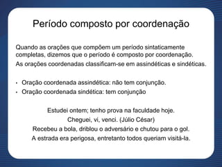 Período composto por coordenação
Quando as orações que compõem um período sintaticamente
completas, dizemos que o período é composto por coordenação.
As orações coordenadas classificam-se em assindéticas e sindéticas.
• Oração coordenada assindética: não tem conjunção.
• Oração coordenada sindética: tem conjunção
Estudei ontem; tenho prova na faculdade hoje.
Cheguei, vi, venci. (Júlio César)
Recebeu a bola, driblou o adversário e chutou para o gol.
A estrada era perigosa, entretanto todos queriam visitá-la.
 