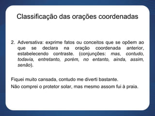 Classificação das orações coordenadas
2. Adversativa: exprime fatos ou conceitos que se opõem ao
que se declara na oração coordenada anterior,
estabelecendo contraste. (conjunções: mas, contudo,
todavia, entretanto, porém, no entanto, ainda, assim,
senão).
Fiquei muito cansada, contudo me diverti bastante.
Não comprei o protetor solar, mas mesmo assom fui à praia.
 