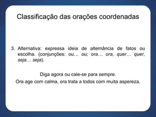 Classificação das orações coordenadas
3. Alternativa: expressa ideia de alternância de fatos ou
escolha. (conjunções: ou… ou; ora… ora, quer… quer,
seja… seja).
Diga agora ou cale-se para sempre.
Ora age com calma, ora trata a todos com muita aspereza.
 