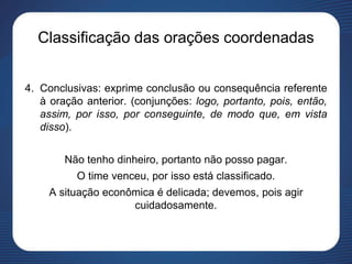 Classificação das orações coordenadas
4. Conclusivas: exprime conclusão ou consequência referente
à oração anterior. (conjunções: logo, portanto, pois, então,
assim, por isso, por conseguinte, de modo que, em vista
disso).
Não tenho dinheiro, portanto não posso pagar.
O time venceu, por isso está classificado.
A situação econômica é delicada; devemos, pois agir
cuidadosamente.
 