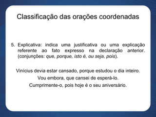 Classificação das orações coordenadas
5. Explicativa: indica uma justificativa ou uma explicação
referente ao fato expresso na declaração anterior.
(conjunções: que, porque, isto é, ou seja, pois).
Vinícius devia estar cansado, porque estudou o dia inteiro.
Vou embora, que cansei de esperá-lo.
Cumprimente-o, pois hoje é o seu aniversário.
 