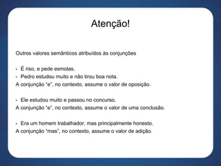 Atenção!
Outros valores semânticos atribuídos às conjunções
• É riso, e pede esmolas.
• Pedro estudou muito e não tirou boa nota.
A conjunção “e”, no contexto, assume o valor de oposição.
• Ele estudou muito e passou no concurso.
A conjunção “e”, no contexto, assume o valor de uma conclusão.
• Era um homem trabalhador, mas principalmente honesto.
A conjunção “mas”, no contexto, assume o valor de adição.
 