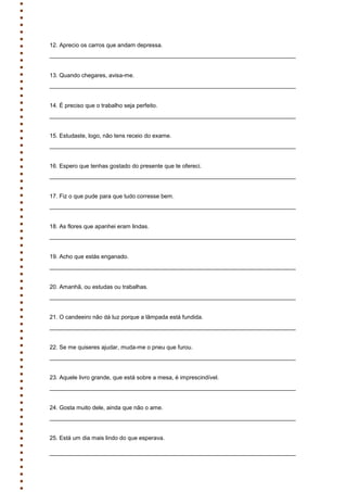 12. Aprecio os carros que andam depressa.
____________________________________________________________________________
13. Quando chegares, avisa-me.
____________________________________________________________________________
14. É preciso que o trabalho seja perfeito.
____________________________________________________________________________
15. Estudaste, logo, não tens receio do exame.
____________________________________________________________________________
16. Espero que tenhas gostado do presente que te ofereci.
____________________________________________________________________________
17. Fiz o que pude para que tudo corresse bem.
____________________________________________________________________________
18. As flores que apanhei eram lindas.
____________________________________________________________________________
19. Acho que estás enganado.
____________________________________________________________________________
20. Amanhã, ou estudas ou trabalhas.
____________________________________________________________________________
21. O candeeiro não dá luz porque a lâmpada está fundida.
____________________________________________________________________________
22. Se me quiseres ajudar, muda-me o pneu que furou.
____________________________________________________________________________
23. Aquele livro grande, que está sobre a mesa, é imprescindível.
____________________________________________________________________________
24. Gosta muito dele, ainda que não o ame.
____________________________________________________________________________
25. Está um dia mais lindo do que esperava.
____________________________________________________________________________
 