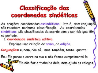 Classificação das
Classificação das
coordenadas sindéticas
coordenadas sindéticas
As orações coordenadas assindéticas, isto é, sem conjunção,
não recebem nenhuma classificação. As coordenadas
sindéticas são classificadas de acordo com o sentido que têm
no período.
1. Coordenada sindética aditiva
Exprime uma relação de soma, de adição.
Conjunções: e, nem, não só... mas também, tanto...quanto.
Ex.: Ela parou o carro na rua e nós fomos cumprimentá-la.
Ele não faz o trabalho dele, nem ajuda os colegas.
 