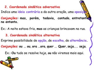2. Coordenada sindética adversativa
Indica uma ideia contrária a da outra oração, uma oposição.
Conjunções: mas, porém, todavia, contudo, entretanto,
no entanto.
Ex.: A noite estava fria, mas as crianças brincavam na rua.
3. Coordenada sindética alternativa
Exprime possibilidade de opção, de escolha, de alternância.
Conjunções: ou ... ou, ora ...ora, quer ... Quer, seja... seja.
Ex.: Ou tudo se resolve hoje, ou não viremos mais aqui.
 
