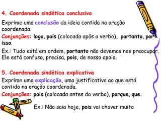 4. Coordenada sindética conclusiva
Exprime uma conclusão da ideia contida na oração
coordenada.
Conjunções: logo, pois (colocada após o verbo), portanto, por
isso.
Ex.: Tudo está em ordem, portanto não devemos nos preocupar.
Ele está confuso, precisa, pois, de nosso apoio.
5. Coordenada sindética explicativa
Exprime uma explicação, uma justificativa ao que está
contido na oração coordenada.
Conjunções: pois (colocada antes do verbo), porque, que.
Ex.: Não saia hoje, pois vai chover muito
 
