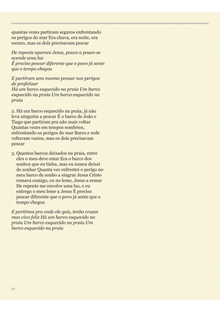 quantas vezes partiram seguros enfrentando
os perigos do mar Era chuva, era noite, era
escuro, mas os dois precisavam pescar
De repente aparece Jesus, pouco a pouco se
acende uma luz 
É preciso pescar diferente que o povo já sente
que o tempo chegou
E partiram sem mesmo pensar nos perigos
de profetizar 
Há um barco esquecido na praia Um barco
esquecido na praia Um barco esquecido na
praia 
2. Há um barco esquecido na praia, já não
leva ninguém a pescar É o barco de João e
Tiago que partiram pra não mais voltar
Quantas vezes em tempos sombrios,
enfrentando os perigos do mar Barco e rede
voltavam vazios, mas os dois precisavam
pescar
3. Quantos barcos deixados na praia, entre
eles o meu deve estar Era o barco dos
sonhos que eu tinha, mas eu nunca deixei
de sonhar Quanta vez enfrentei o perigo no
meu barco de sonho a singrar Jesus Cristo
remava comigo, eu no leme, Jesus a remar
De repente me envolve uma luz, e eu
entrego o meu leme a Jesus É preciso
pescar diferente que o povo já sente que o
tempo chegou
E partimos pra onde ele quis, tenho cruzes
mas vivo feliz Há um barco esquecido na
praia Um barco esquecido na praia Um
barco esquecido na praia
55
 