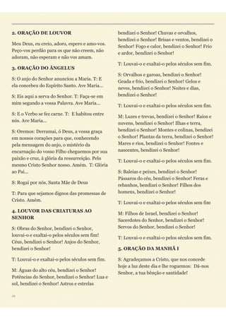 2. ORAÇÃO DE LOUVOR
Meu Deus, eu creio, adoro, espero e amo-vos.
Peço-vos perdão para os que não creem, não
adoram, não esperam e não vos amam.
3. ORAÇÃO DO ÂNGELUS
S: O anjo do Senhor anunciou a Maria. T: E
ela concebeu do Espírito Santo. Ave Maria...
S: Eis aqui a serva do Senhor. T: Faça-se em
mim segundo a vossa Palavra. Ave Maria...
S: E o Verbo se fez carne. T: E habitou entre
nós. Ave Maria...
S: Oremos: Derramai, ó Deus, a vossa graça
em nossos corações para que, conhecendo
pela mensagem do anjo, o mistério da
encarnação do vosso Filho cheguemos por sua
paixão e cruz, à glória da ressurreição. Pelo
mesmo Cristo Senhor nosso. Amém. T: Glória
ao Pai...
S: Rogai por nós, Santa Mãe de Deus
T: Para que sejamos dignos das promessas de
Cristo. Amém.
4. LOUVOR DAS CRIATURAS AO
SENHOR
S: Obras do Senhor, bendizei o Senhor,
louvai-o e exaltai-o pelos séculos sem fim!
Céus, bendizei o Senhor! Anjos do Senhor,
bendizei o Senhor!
T: Louvai-o e exaltai-o pelos séculos sem fim.
M: Águas do alto céu, bendizei o Senhor!
Potências do Senhor, bendizei o Senhor! Lua e
sol, bendizei o Senhor! Astros e estrelas
bendizei o Senhor! Chuvas e orvalhos,
bendizei o Senhor! Brisas e ventos, bendizei o
Senhor! Fogo e calor, bendizei o Senhor! Frio
e ardor, bendizei o Senhor!
T: Louvai-o e exaltai-o pelos séculos sem fim.
S: Orvalhos e garoas, bendizei o Senhor!
Geada e frio, bendizei o Senhor! Gelos e
neves, bendizei o Senhor! Noites e dias,
bendizei o Senhor!
T: Louvai-o e exaltai-o pelos séculos sem fim.
M: Luzes e trevas, bendizei o Senhor! Raios e
nuvens, bendizei o Senhor! Ilhas e terra,
bendizei o Senhor! Montes e colinas, bendizei
o Senhor! Plantas da terra, bendizei o Senhor!
Mares e rios, bendizei o Senhor! Fontes e
nascentes, bendizei o Senhor!
T: Louvai-o e exaltai-o pelos séculos sem fim.
S: Baleias e peixes, bendizei o Senhor!
Pássaros do céu, bendizei o Senhor! Feras e
rebanhos, bendizei o Senhor! Filhos dos
homens, bendizei o Senhor!
T: Louvai-o e exaltai-o pelos séculos sem fim
M: Filhos de Israel, bendizei o Senhor!
Sacerdotes do Senhor, bendizei o Senhor!
Servos do Senhor, bendizei o Senhor!
T: Louvai-o e exaltai-o pelos séculos sem fim.
5. ORAÇÃO DA MANHÃ I
S: Agradeçamos a Cristo, que nos concede
hoje a luz deste dia e lhe roguemos: Dá-nos
Senhor, a tua bênção e santidade!
46
 