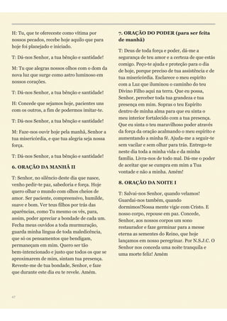 H: Tu, que te ofereceste como vítima por
nossos pecados, recebe hoje aquilo que para
hoje foi planejado e iniciado.
T: Dá-nos Senhor, a tua bênção e santidade!
M: Tu que alegras nossos olhos com o dom da
nova luz que surge como astro luminoso em
nossos corações.
T: Dá-nos Senhor, a tua bênção e santidade!
H: Concede que sejamos hoje, pacientes uns
com os outros, a fim de podermos imitar-te.
T: Dá-nos Senhor, a tua bênção e santidade!
M: Faze-nos ouvir hoje pela manhã, Senhor a
tua misericórdia, e que tua alegria seja nossa
força.
T: Dá-nos Senhor, a tua bênção e santidade!
6. ORAÇÃO DA MANHÃ II
T: Senhor, no silêncio deste dia que nasce,
venho pedir-te paz, sabedoria e força. Hoje
quero olhar o mundo com olhos cheios de
amor. Ser paciente, compreensivo, humilde,
suave e bom. Ver teus filhos por trás das
aparências, como Tu mesmo os vês, para,
assim, poder apreciar a bondade de cada um.
Fecha meus ouvidos a toda murmuração,
guarda minha língua de toda maledicência,
que só os pensamentos que bendigam,
permaneçam em mim. Quero ser tão
bem-intencionado e justo que todos os que se
aproximarem de mim, sintam tua presença.
Reveste-me de tua bondade, Senhor, e faze
que durante este dia eu te revele. Amém.
7. ORAÇÃO DO PODER (para ser feita
de manhã)
T: Deus de toda força e poder, dá-me a
segurança de teu amor e a certeza de que estás
comigo. Peço-te ajuda e proteção para o dia
de hoje, porque preciso de tua assistência e de
tua misericórdia. Esclarece o meu espírito
com a Luz que iluminou o caminho do teu
Divino Filho aqui na terra. Que eu possa,
Senhor, perceber toda tua grandeza e tua
presença em mim. Sopras o teu Espírito
dentro de minha alma para que eu sinta o
meu interior fortalecido com a tua presença.
Que eu sinta o teu maravilhoso poder através
da força da oração acalmando o meu espírito e
aumentando a minha fé. Ajuda-me a seguir-te
sem vacilar e sem olhar para trás. Entrego-te
neste dia toda a minha vida e da minha
família. Livra-nos de todo mal. Dá-me o poder
de aceitar que se cumpra em mim a Tua
vontade e não a minha. Amém!
8. ORAÇÃO DA NOITE I
T: Salvai-nos Senhor, quando velamos!
Guardai-nos também, quando
dormimos!Nossa mente vigie com Cristo. E
nosso corpo, repouse em paz. Concede,
Senhor, aos nossos corpos um sono
restaurador e faze germinar para a messe
eterna as sementes do Reino, que hoje
lançamos em nosso peregrinar. Por N.S.J.C. O
Senhor nos conceda uma noite tranquila e
uma morte feliz! Amém
47
 