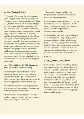 9. ORAÇÃO DA NOITE II
T: Meu pai, a findar esse dia minha alma se
eleva a Ti para dizer: creio em Ti, espero em
Ti, amo-te com todas as minhas forças. Glória
a Ti, Senhor. Deposito em tuas mãos a fadiga
e a luta, as alegrias e desencantos deste dia
que ficou para trás. Se os nervos me traíram,
se os impulsos egoístas me dominaram, se dei
lugar ao rancor ou à tristeza, se fui infiel,
perdão, Senhor! Tem piedade de mim. Nesta
noite, não quero me entregar ao sono sem
sentir sobre a minha alma a segurança de tua
misericórdia. Eu te agradeço, meu Pai, porque
foste a sombra fresca que me cobriu durante
todo este dia, porque invisível e carinhoso,
cuidaste de mim como uma mãe, em todas
estas horas. Senhor, nesta noite inunda meu
ser de serenidade. Vela por mim, Pai querido.
Em teu nome, Senhor, descansarei tranquilo.
Assim Seja.
10. PERMANECEI, SENHOR (para ser
feita no final do dia ou à noite)
M: Permanecei conosco Senhor, porque é
necessária a vossa presença para não vos
esquecermos. Sabeis quão facilmente vos
abandonamos. Somos fracos e precisamos da
vossa força para não cairmos na tentação.
H: Permanecei conosco Senhor, porque vós
sois a nossa luz e sem vós estamos nas trevas.
Sem vós esmorecemos no fervor.
M: Permanecei conosco Senhor, e nos dê a
conhecer a vossa vontade, para que ouvindo a
vossa voz vos sigamos fielmente.
H: Permanecei conosco Senhor, pois
desejamos amar-vos cada vez mais e estar
sempre em vossa companhia.
M: Permanecei conosco Senhor, pois é tarde e
o dia declina... isto é, a vida passa, a morte, o
juízo, a eternidade se aproximam e é preciso
refazer nossas forças para não nos
demorarmos no caminho.
S: Fazei Senhor, que como vossos discípulos,
vos reconheçamos na fração do pão, isto é,
que a comunhão eucarística seja a luz que
dissipe as trevas, a força que nos sustenta e a
única alegria do nosso coração. Que possamos
com um amor firme e sincero amar-vos de
todo o nosso coração aqui na terra para um
dia amá-lo perfeitamente na eternidade.
T: Amém.
11. ORAÇÃO DE ABANDONO
T: Pai, em tuas mãos eu me entrego. Faça de
mim o que quiseres. Por tudo que fizeres de
mim, eu te agradeço. Estou disposto a tudo,
aceito tudo, contanto que tua vontade seja
feita em mim e em todas as tuas criaturas.
Não desejo mais nada, meu Deus. Ponho
minha alma em tuas mãos,  entrego-a a Ti,
meu Deus, com todo ardor de meu coração,
porque te amo, e é para mim uma necessidade
de amor dar-me, entregar-me em tuas mãos
sem medida, com infinita confiança, porque
Tu és meu Pai. Amém.
48
 