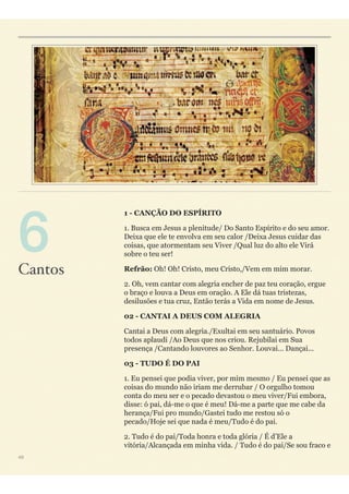 1 - CANÇÃO DO ESPÍRITO
1. Busca em Jesus a plenitude/ Do Santo Espírito e do seu amor.
Deixa que ele te envolva em seu calor /Deixa Jesus cuidar das
coisas, que atormentam seu Viver /Qual luz do alto ele Virá
sobre o teu ser!
Refrão: Oh! Oh! Cristo, meu Cristo,/Vem em mim morar.
2. Oh, vem cantar com alegria encher de paz teu coração, ergue
o braço e louva a Deus em oração. A Ele dá tuas tristezas,
desilusões e tua cruz, Então terás a Vida em nome de Jesus.
02 - CANTAI A DEUS COM ALEGRIA
Cantai a Deus com alegria./Exultai em seu santuário. Povos
todos aplaudi /Ao Deus que nos criou. Rejubilai em Sua
presença /Cantando louvores ao Senhor. Louvai... Dançai...
03 - TUDO É DO PAI
1. Eu pensei que podia viver, por mim mesmo / Eu pensei que as
coisas do mundo não iriam me derrubar / O orgulho tomou
conta do meu ser e o pecado devastou o meu viver/Fui embora,
disse: ó pai, dá-me o que é meu! Dá-me a parte que me cabe da
herança/Fui pro mundo/Gastei tudo me restou só o
pecado/Hoje sei que nada é meu/Tudo é do pai.
2. Tudo é do pai/Toda honra e toda glória / É d’Ele a
vitória/Alcançada em minha vida. / Tudo é do pai/Se sou fraco e
49
Cantos
 