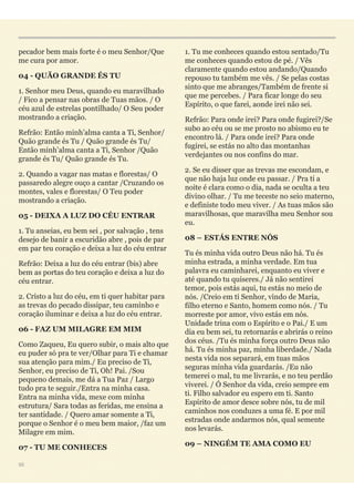pecador bem mais forte é o meu Senhor/Que
me cura por amor.
04 - QUÃO GRANDE ÉS TU
1. Senhor meu Deus, quando eu maravilhado
/ Fico a pensar nas obras de Tuas mãos. / O
céu azul de estrelas pontilhado/ O Seu poder
mostrando a criação.
Refrão: Então minh’alma canta a Ti, Senhor/
Quão grande és Tu / Quão grande és Tu/
Então minh’alma canta a Ti, Senhor /Quão
grande és Tu/ Quão grande és Tu.
2. Quando a vagar nas matas e florestas/ O
passaredo alegre ouço a cantar /Cruzando os
montes, vales e florestas/ O Teu poder
mostrando a criação.
05 - DEIXA A LUZ DO CÉU ENTRAR
1. Tu anseias, eu bem sei , por salvação , tens
desejo de banir a escuridão abre , pois de par
em par teu coração e deixa a luz do céu entrar
Refrão: Deixa a luz do céu entrar (bis) abre
bem as portas do teu coração e deixa a luz do
céu entrar.
2. Cristo a luz do céu, em ti quer habitar para
as trevas do pecado dissipar, teu caminho e
coração iluminar e deixa a luz do céu entrar.
06 - FAZ UM MILAGRE EM MIM
Como Zaqueu, Eu quero subir, o mais alto que
eu puder só pra te ver/Olhar para Ti e chamar
sua atenção para mim./ Eu preciso de Ti,
Senhor, eu preciso de Ti, Oh! Pai. /Sou
pequeno demais, me dá a Tua Paz / Largo
tudo pra te seguir./Entra na minha casa.
Entra na minha vida, mexe com minha
estrutura/ Sara todas as feridas, me ensina a
ter santidade. / Quero amar somente a Ti,
porque o Senhor é o meu bem maior, /faz um
Milagre em mim.
07 - TU ME CONHECES
1. Tu me conheces quando estou sentado/Tu
me conheces quando estou de pé. / Vês
claramente quando estou andando/Quando
repouso tu também me vês. / Se pelas costas
sinto que me abranges/Também de frente si
que me percebes. / Para ficar longe do seu
Espírito, o que farei, aonde irei não sei.
Refrão: Para onde irei? Para onde fugirei?/Se
subo ao céu ou se me prosto no abismo eu te
encontro lá. / Para onde irei? Para onde
fugirei, se estás no alto das montanhas
verdejantes ou nos confins do mar.
2. Se eu disser que as trevas me escondam, e
que não haja luz onde eu passar. / Pra ti a
noite é clara como o dia, nada se oculta a teu
divino olhar. / Tu me teceste no seio materno,
e definiste todo meu viver. / As tuas mãos são
maravilhosas, que maravilha meu Senhor sou
eu.
08 – ESTÁS ENTRE NÓS
Tu és minha vida outro Deus não há. Tu és
minha estrada, a minha verdade. Em tua
palavra eu caminharei, enquanto eu viver e
até quando tu quiseres./ Já não sentirei
temor, pois estás aqui, tu estás no meio de
nós. /Creio em ti Senhor, vindo de Maria,
filho eterno e Santo, homem como nós. / Tu
morreste por amor, vivo estás em nós.
Unidade trina com o Espírito e o Pai./ E um
dia eu bem sei, tu retornarás e abrirás o reino
dos céus. /Tu és minha força outro Deus não
há. Tu és minha paz, minha liberdade./ Nada
nesta vida nos separará, em tuas mãos
seguras minha vida guardarás. /Eu não
temerei o mal, tu me livrarás, e no teu perdão
viverei. / Ó Senhor da vida, creio sempre em
ti. Filho salvador eu espero em ti. Santo
Espírito de amor desce sobre nós, tu de mil
caminhos nos conduzes a uma fé. E por mil
estradas onde andarmos nós, qual semente
nos levarás.
09 – NINGÉM TE AMA COMO EU
50
 