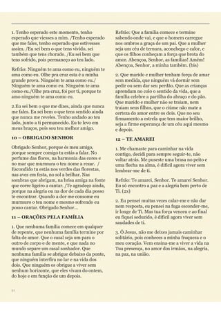 1. Tenho esperado este momento, tenho
esperado que viesses a mim. /Tenho esperado
que me fales, tenho esperado que estivesses
assim. /Eu sei bem o que tens vivido, sei
também que tens chorado. /Eu sei bem que
tens sofrido, pois permaneço ao teu lado.
Refrão: Ninguém te ama como eu, ninguém te
ama como eu. Olhe pra cruz esta é a minha
grande prova. Ninguém te ama como eu./
Ninguém te ama como eu. Ninguém te ama
como eu./Olhe pra cruz, foi por ti, porque te
amo ninguém te ama como eu.
2.Eu sei bem o que me dizes, ainda que nunca
me fales. Eu sei bem o que tens sentido ainda
que nunca me reveles. Tenho andado ao teu
lado, junto a ti permanecido. Eu te levo em
meus braços, pois sou teu melhor amigo.
10 – OBRIGADO SENHOR
Obrigado Senhor, porque és meu amigo,
porque sempre comigo tu estás a falar. No
perfume das flores, na harmonia das cores e
no mar que murmura o teu nome a rezar. /
Escondido tu estás nos verdes das florestas,
nas aves em festa, no sol a brilhar. Nas
sombras que abrigam, na brisa amiga na fonte
que corre ligeiro a cantar. /Te agradeço ainda,
porque na alegria ou na dor de cada dia posso
te encontrar. Quando a dor me consome eu
murmuro o teu nome e mesmo sofrendo eu
posso cantar. Obrigado Senhor...
11 – ORAÇÕES PELA FAMÍLIA
1. Que nenhuma família comece em qualquer
de repente, que nenhuma família termine por
falta de amor. Que o casal seja um para o
outro de corpo e de mente, e que nada no
mundo separe um casal sonhador. Que
nenhuma família se abrigue debaixo da ponte,
que ninguém interfira no lar e na vida dos
dois. Que ninguém os obrigue a viver sem
nenhum horizonte, que eles vivam do ontem,
do hoje e em função de um depois.
Refrão: Que a família comece e termine
sabendo onde vai, e que o homem carregue
nos ombros a graça de um pai. Que a mulher
seja um céu de ternura, aconchego e calor, e
que os filhos conheçam a força que brota do
amor. Abençoa, Senhor, as famílias! Amém!
Abençoa, Senhor, a minha também. (bis)
2. Que marido e mulher tenham força de amar
sem medida, que ninguém vá dormir sem
pedir ou sem dar seu perdão. Que as crianças
aprendam no colo o sentido da vida, que a
família celebre a partilha do abraço e do pão.
Que marido e mulher não se traiam, nem
traiam seus filhos, que o ciúme não mate a
certeza do amor entre os dois. Que no seu
firmamento a estrela que tem maior brilho,
seja a firme esperança de um céu aqui mesmo
e depois.
12 – TE AMAREI
1. Me chamaste para caminhar na vida
contigo, decidi para sempre seguir-te, não
voltar atrás. Me puseste uma brasa no peito e
uma flecha na alma, é difícil agora viver sem
lembrar-me de ti.
Refrão: Te amarei, Senhor. Te amarei Senhor.
Eu só encontro a paz e a alegria bem perto de
Ti. (2x)
2. Eu pensei muitas vezes calar-me e não dar
nem resposta, eu pensei na fuga esconder-me,
ir longe de Ti. Mas tua força venceu e ao final
eu fiquei seduzido, é difícil agora viver sem
saudades de ti.
3. Ó Jesus, não me deixes jamais caminhar
solitário, pois conheces a minha fraqueza e o
meu coração. Vem ensina-me a viver a vida na
Tua presença, no amor dos irmãos, na alegria,
na paz, na união.
51
 