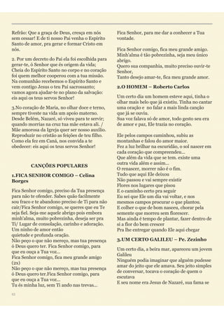 Refrão: Que a graça de Deus, cresça em nós
sem cessar! E de ti nosso Pai venha o Espírito
Santo de amor, pra gerar e formar Cristo em
nós.
2. Por um decreto do Pai ela foi escolhida para
gerar-te, ó Senhor que és origem da vida;
Cheia do Espírito Santo no corpo e no coração
foi quem melhor cooperou com a tua missão.
Na comunhão recebemos o Espírito Santo e
vem contigo Jesus o teu Pai sacrossanto;
vamos agora ajudar-te no plano da salvação:
eis aqui os teus servos Senhor!
3.No coração de Maria, no olhar doce e terno,
sempre tiveste na vida um apoio materno.
Desde Belém, Nazaré, só viveu para te servir;
quando morrias na cruz tua mãe estava ali. /
Mãe amorosa da Igreja quer ser nosso auxílio.
Reproduzir no cristão as feições de teu filho.
Como ela fez em Caná, nos convida a te
obedecer: eis aqui os teus servos Senhor!
CANÇÕES POPULARES
1.FICA SENHOR COMIGO – Celina
Borges
Fica Senhor comigo, preciso da Tua presença
para não te ofender. Sabes quão facilmente
sou fraco e te abandono preciso de Ti para não
cair/Fica Senhor comigo, se queres que eu Te
seja fiel. Seja-me aquele abrigo pois embora
minh'alma, muito pobrezinha, deseja ser pra
Ti/ Lugar de consolação, carinho e adoração.
Um ninho de amor então 
quietude e profunda oração. 
Não peço o que não mereço, mas tua presença
ó Deus quero ter. Fica Senhor comigo, para
que eu ouça a Tua voz... 
Fica Senhor comigo, fica meu grande amigo
(2x) 
Não peço o que não mereço, mas tua presença
ó Deus quero ter.Fica Senhor comigo, para
que eu ouça a Tua voz... 
Tu és minha luz, sem Ti ando nas trevas... 
Fica Senhor, para me dar a conhecer a Tua
vontade. 
Fica Senhor comigo, fica meu grande amigo. 
Minh'alma é tão pobrezinha, seja meu único
abrigo. 
Quero sua companhia, muito preciso ouvir-te
Senhor, 
Tanto desejo amar-te, fica meu grande amor.
2.O HOMEM – Roberto Carlos
Um certo dia um homem esteve aqui, tinha o
olhar mais belo que já existiu. Tinha no cantar
uma oração e no falar a mais linda canção
que já se ouviu. 
Sua voz falava só de amor, todo gesto seu era
de amor e paz, Ele trazia no coração. 
Ele pelos campos caminhou, subiu as
montanhas e falou do amor maior. 
Fez a luz brilhar na escuridão, o sol nascer em
cada coração que compreendeu... 
Que além da vida que se tem. existe uma
outra vida além e assim... 
O renascer, morrer não é o fim. 
Tudo que aqui Ele deixou 
Não passou e vai sempre existir 
Flores nos lugares que pisou 
E o caminho certo pra seguir 
Eu sei que Ele um dia vai voltar, e nos
mesmos campos procurar o que plantou. 
E colher o que de bom nasceu, chorar pela
semente que morreu sem florescer. 
Mas ainda é tempo de plantar, fazer dentro de
si a flor do bem crescer 
Pra lhe entregar quando Ele aqui chegar
3.UM CERTO GALILEU – Pe. Zezinho
Um certo dia, a beira mar, apareceu um jovem
Galileu 
Ninguém podia imaginar que alguém pudesse
amar do jeito que ele amava. Seu jeito simples
de conversar, tocava o coração de quem o
escutava 
E seu nome era Jesus de Nazaré, sua fama se
53
 