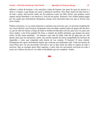 Orações – 10 Orações deixadas por Saint-Martin Sociedade das Ciências Antigas 10
habitam a esfera do homem; e ele concedeu à alma do homem este amor do qual ele mesmo é a
fonte e a origem, e que dirigiu seu santo e admirável sacrifício. Sim, Deus eterno de todo louvor e
de toda e graça, não haveria senão um Ser poderoso como teu filho divino, que pudesse assim
reparar nossas desordens e nos absolver à vista da tua justiça. Somente o Ser criador poderia pagar
por nós aquilo que inteiramente dissipamos, porque seria necessário para isso que se fizesse uma
nova criação.
Poderes universais, se vos sentis dispostos a cantarem seus louvores, por vos haverem restabelecido
em vossos direitos e por haverem recuperado vossa atividade, quantas ações de graças não lhe devo
eu, por ter sido ele mesmo a fiança de todas as minhas dívidas para com ele, para com vós, para com
meus irmãos, e por tê-las quitado Ele disse, a respeito da mulher penitente, que porque ela amou
muito, foi-lhe muito perdoado. Ao homem a que tudo foi dado, tudo lhe foi pago por ele, não
apenas antes que ele começasse a amar, mas mesmo quando ele estava mergulhado nos horrores da
ingratidão e como que congelado pela dureza de seu coração. Ó homens! Ó meus irmãos!
Entreguemo-nos agora inteiramente àquele que começou nos perdoando tudo. Cada movimento de
nosso Deus deve ser um movimento universal e que se faça sentir em todas as regiões de todo o
universo. Que ao exemplo deste Deus supremo, o amor faça um movimento universal em todo o
nosso ser e abrace, de uma só vez, todas as faculdades que nos compõem. Amém.
FIM
 