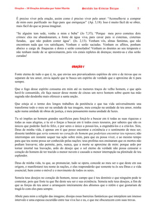 Orações – 10 Orações deixadas por Saint-Martin Sociedade das Ciências Antigas 2
É preciso viver pela oração, assim como é preciso viver pelo amor: “Aconselho-te a comprar
de mim ouro purificado no fogo para que enriqueças” (Ap. 3,18). Isso é muito fácil de se obter,
mais fácil do que se possa imaginar.
“Se alguém tem sede, venha a mim e beba” (Jo 7,37); “Porque meu povo cometeu dois
crimes: eles me abandonaram, a fonte de água viva, para cavar para si cisternas, cisternas
furadas, que não podem conter água”. (Jo. 2,13). Venham vós, almas famintas, que não
encontram nada que vos satisfaçam; Venham e serão saciadas. Venham os aflitos, ponham
abaixo a carga de fraquezas e dores e serão consolados! Venham os doentes ao seu terapeuta e
não tenham medo de se aproximarem, pois vós estais repletos de doenças; mostre-as e elas serão
curadas!
Oração I
Fonte eterna de tudo o que é, tu, que envias aos prevaricadores espíritos de erro e de trevas que os
separam de teu amor, envia àquele que te busca um espírito de verdade que o aproxime de ti para
sempre.
Que o fogo desse espírito consuma em mim até os menores traços do velho homem, e que após
havê-lo consumido, ele faça nascer desse monte de cinzas um novo homem sobre quem tua mão
sagrada não desdenhe mais oferecer a santa unção.
Que esteja aí o termo dos longos trabalhos da penitência e que tua vida universalmente una
transforme todo o meu ser na unidade de tua imagem, meu coração na unidade de teu amor, minha
ação numa unidade de obras de justiça, e meu pensamento numa unidade de luzes.
Tu só impões ao homem grandes sacrifícios para forçá-lo a buscar em ti todas as suas riquezas e
todas as suas alegrias, e tu só o forças a buscar em ti todos esses tesouros, por saberes que são os
únicos que poderão fazê-lo feliz, e por seres o único a possuí-los, a engendrá-los e a criá-los. Sim,
Deus de minha vida, é apenas em ti que posso encontrar a existência e o sentimento de meu ser;
disseste também que seria somente no coração do homem que poderiass encontrar teu repouso; não
interrompas um instante sequer tua ação sobre mim, para que eu possa viver, e ao mesmo tempo
para que teu nome possa ser conhecido pelas nações: teus profetas nos ensinaram que os mortos não
podiam louvar-te; não permite, pois, nunca, que a morte se aproxime de mim: porque ardo por
tornar imortal tua louvação, ardo do desejo que o sol eterno da verdade não possa censurar o
coração do homem de ter trazido a menor nuvem e causado a menor interrupção na plenitude de teu
esplendor.
Deus de minha vida, tu que, ao pronunciar, tudo se opera, concede ao meu ser o que deste em sua
origem, e manifestarei teu nome às nações, e elas reaprenderão que somente tu és seu Deus e a vida
essencial, bem como o móvel e o movimento de todos os seres.
Semeia teus desejos no coração do homem, nesse campo que é teu domínio e que ninguém pode te
contestar, pois que foste tu que lhe deste seu ser e sua existência. Semeia nele teus desejos, a fim de
que as forças do teu amor o arranquem inteiramente dos abismos que o retêm e que gostariam de
tragá-lo com eles para sempre.
Abole para mim a religião das imagens; dissipa essas barreiras fantásticas que interpõem um imenso
intervalo e uma espessa escuridão entre tua viva luz e eu, e que me obscurecem com suas trevas.
 