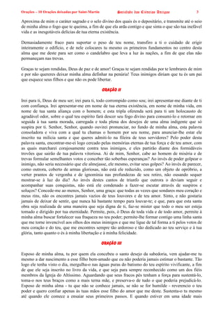 Orações – 10 Orações deixadas por Saint-Martin Sociedade das Ciências Antigas 3
Aproxima de mim o caráter sagrado e o selo divino dos quais és o depositário, e transmite até o seio
de minha alma o fogo que te queima, a fim de que ela arda contigo e que sinta o que são tua inefável
vida e as inesgotáveis delícias de tua eterna existência.
Demasiadamente fraco para suportar o peso de teu nome, transfiro a ti o cuidado de erigir
inteiramente o edifício, e de nele colocares tu mesmo os primeiros fundamentos no centro desta
alma que me deste para ser como o candelabro que leva a luz às nações, a fim de que elas não
permaneçam nas trevas.
Graças te sejam rendidas, Deus de paz e de amor! Graças te sejam rendidas por te lembrares de mim
e por não quereres deixar minha alma definhar na penúria! Teus inimigos diriam que tu és um pai
que esquece seus filhos e que não os pode libertar.
Oração II
Irei para ti, Deus de meu ser; irei para ti, todo corrompido como sou; irei apresentar-me diante de ti
com confiança. Irei apresentar-me em nome de tua eterna existência, em nome de minha vida, em
nome de tua santa aliança com o homem; e esta tripla oferenda será para ti um holocausto de
agradável odor, sobre o qual teu espírito fará descer seu fogo divino para consumi-lo e retornar em
seguida à tua santa morada, carregada e toda plena dos desejos de uma alma indigente que só
suspira por ti. Senhor, Senhor, quando ouvirei pronunciar, no fundo de minha alma, esta palavra
consoladora e viva com a qual tu chamas o homem por seu nome, para anunciar-lhe estar ele
inscrito na milícia santa e que queres admiti-lo na fileira de teus servidores? Pelo poder desta
palavra santa, encontrar-me-ei logo cercado pelas memórias eternas de tua força e de teu amor, com
as quais marcharei corajosamente contra teus inimigos, e eles partirão diante dos formidáveis
trovões que sairão de tua palavra vitoriosa. Ai de mim, Senhor, cabe ao homem de miséria e de
trevas formular semelhantes votos e conceber tão soberbas esperanças? Ao invés de poder golpear o
inimigo, não seria necessário que ele almejasse, ele mesmo, evitar seus golpes? Ao invés de parecer,
como outrora, coberto de armas gloriosas, não está ele reduzido, como um objeto de opróbrio, a
verter prantos de vergonha e de ignomínia nas profundezas de seu retiro, não ousando sequer
mostrar-se à luz do dia? Ao invés destes cantos de triunfo que outrora o deviam seguir e
acompanhar suas conquistas, não está ele condenado a fazer-se escutar através de suspiros e
soluços? Concede-me ao menos, Senhor, uma graça: que todas as vezes que sondares meu coração e
meus rins, não os encontres jamais vazios de teus louvores e de teu amor. Sinto, e não gostaria
jamais de deixar de sentir, que nunca há bastante tempo para louvar-te; e que, para que esta santa
obra seja realizada de uma maneira que seja digna de ti, faz-se mister que todo o meu ser esteja
tomado e dirigido por tua eternidade. Permite, pois, ó Deus de toda vida e de todo amor, permite à
minha alma buscar fortalecer sua fraqueza no teu poder; permite-lhe formar contigo uma linha santa
que me torne invencível aos olhos dos meus inimigos e que me ligue de tal forma a ti pelos votos de
meu coração e do teu, que me encontres sempre tão ardoroso e tão dedicado ao teu serviço e à tua
glória, tanto quanto o és à minha libertação e à minha felicidade.
Oração III
Esposo de minha alma, tu por quem ela concebeu o santo desejo da sabedoria, vem ajudar-me tu
mesmo a dar nascimento a esse filho bem-amado que eu não poderia jamais estimar o bastante. Tão
logo ele tenha visto o dia, mergulha-o nas águas puras do batismo do teu espírito vivificante, a fim
de que ele seja inscrito no livro da vida, e que seja para sempre reconhecido como um dos fiéis
membros da Igreja do Altíssimo. Aguardando que seus fracos pés tenham a força para sustentá-lo,
toma-o nos teus braços como a mais terna mãe, e preserva-o de tudo o que poderia prejudicá-lo.
Esposo de minha alma - tu que não se conhece jamais, se não se for humilde - reverencio o teu
poder e quero confiar apenas às tuas mãos esse filho do amor que me deste. Sustenta-o tu mesmo
até quando ele comece a ensaiar seus primeiros passos. E quando estiver em uma idade mais
 