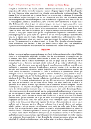 Orações – 10 Orações deixadas por Saint-Martin Sociedade das Ciências Antigas 4
avançada e susceptível de lhe escutar, instrui-o na honra que ele deve ao seu pai, para que tenha
longos dias sobre a terra; inspira-lhe o respeito e o amor pelo poder e pelas virtudes daquele que lhe
deu o ser. Esposo de minha alma, inspira-me primeiro a mim a alimentar continuamente esse filho
querido desse leite espiritual que tu mesmo formas em meu seio; que eu não cesse de contemplar
em meu filho a imagem de seu pai, e em seu pai a imagem de meu filho, e de todos os que possas
em mim engendrar no curso ininterrupto de todas as eternidades. Esposo de minh’alma, tu que não
se conhece jamais, se não se for santificado, serve ao mesmo tempo de mentor e de modelo a esse
filho do teu espírito, a fim de que, em todos os tempos e em todos os lugares, suas obras e seus
exemplos anunciem e manifestem sua origem celeste; em seguida pousarás tu mesmo sobre sua
cabeça a coroa da glória, e ele será para os povos um monumento eterno da majestade do teu nome.
Esposo de minha alma, tais são as delícias que tu preparas para aqueles que te amam e que buscam
unir-se a ti. Pereça para sempre aquele que me vier pressionar a romper nossa santa aliança! Pereça
para sempre aquele que quiser incitar-me a preterir-te por um outro esposo! Esposo de minha alma,
toma-me tu mesmo como teu próprio filho; pois que ele e eu não somos senão um aos teus olhos, e
derrama abundantemente sobre um e outro as graças que somente do teu amor nós dois podemos
receber. Não posso mais viver, se não concedes à voz de meu filho e à minha unirem-se juntas para
cantar eternamente teus louvores, e para que nossos cânticos sejam como rios inesgotáveis,
engendrados incessantemente pelo sentimento das tuas maravilhas e do teu inefável poder.
Oração IV
Senhor, como ousaria olhar-me por um instante sem fremir de horror diante minha miséria? Habito
em meio às minhas próprias iniqüidades, que são o fruto dos meus abusos de todos os gêneros e que
se tornaram como minha vestimenta: abusei de todas as minhas leis, abusei da minha alma, abusei
do meu espírito, abusei e abuso diuturnamente de todas as graças que teu amor não cessa de
prodigalizar todos os dias sobre tua ingrata e infiel criatura. É a ti que eu devia tudo oferecer e tudo
sacrificar, e nada oferecer ao tempo que está diante de teus olhos, como os ídolos, sem vida e sem
inteligência e, no entanto, não cesso de tudo oferecer ao tempo, e nada a ti; e é por isso que me
precipito antecipadamente no horrível abismo da confusão que é consagrada apenas ao culto dos
ídolos e onde teu nome não é conhecido. Fiz como os insensatos e os ignorantes do século, que
empregam todos os seus esforços para aniquilar os temíveis mandatos da justiça e fazer de modo a
que esta terra de provação, por nós habitada, não seja mais aos seus olhos uma terra de angústia, de
trabalho e de dor. Deus de paz, Deus de verdade, se a confissão dos meus erros não for suficiente
para que tu m’os perdoes, lembra-te daquele que quis deles encarregar-se e lavá-los no sangue do
seu corpo, do seu espírito e do seu amor; ele os dissipa e os apaga, desde que se digne a se
aproximar da sua palavra. Como o fogo consome todas as substâncias materiais e impuras - e como
esse fogo que é sua imagem - ele volta para ti com sua inalterável pureza, sem conservar nenhuma
marca das máculas da terra. É somente nele e por ele que se pode fazer a obra da minha purificação
e do meu renascimento; é somente por ele que tua santa majestade pode contemplar o homem; e é
por isto que tu queres operar nossa cura e nossa salvação, pois ao empregar os olhos do seu amor
que tudo purifica, tu não vês mais no homem nada de disforme, tu não vês nele nada além daquela
centelha divina que se assemelha a ti e que teu santo ardor atrai perpetuamente a si como uma
propriedade da tua divina fonte. Não, Senhor, tu só podes contemplar o que é verdadeiro e puro
como tu; o mal é inacessível à tua visão suprema. Eis porque o homem maldoso é como o ser do
qual não mais te lembras e que teus olhos não poderiam fixar, já que ele não tem mais qualquer
relação contigo; e eis, no entanto, este abismo de horror onde não tenho medo de fazer minha
morada. Não há outra alternativa para o homem: se ele não é perpetuamente lançado ao abismo da
tua misericórdia, é o abismo do pecado e da miséria que o inunda; mas também, tão logo ele desvie
seu coração e seus olhares desse abismo de iniqüidade, ele encontra esse oceano de misericórdia no
qual tu fazes nadar todas as criaturas. É por isto que me prosternarei diante de ti em minha vergonha
e no sentimento do meu opróbrio; o fogo da minha dor calcinará em mim o abismo da minha
iniqüidade. E então não existirá mais para mim senão o reino eterno da tua misericórdia.
 