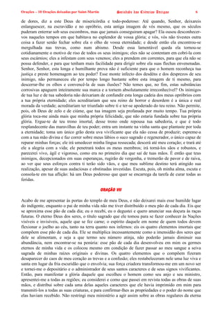 Orações – 10 Orações deixadas por Saint-Martin Sociedade das Ciências Antigas 6
de dores, diz a este Deus de misericórdia e todo-poderoso: Até quando, Senhor, deixareis
enlanguescer, na escravidão e no opróbrio, esta antiga imagem de vós mesmo, que os séculos
puderam enterrar sob seus escombros, mas que jamais conseguiram apagar? Ela ousou desconhecer-
vos naqueles tempos em que habitava no esplendor de vossa glória; e vós, vós não tivestes outra
coisa a fazer senão fechar sobre ela o olho de vossa eternidade; e desde então ela encontrou-se
mergulhada nas trevas, como num abismo. Desde essa lamentável queda ela tornou-se
cotidianamente o motivo de riso de todos os seus inimigos; eles não se contentam em cobri-la com
seus escárnios; eles a infestam com seus venenos; eles a prendem em correntes, para que ela não se
possa defender, e para que tenham mais facilidade para dirigir sobre ela suas flechas envenenadas.
Senhor, Senhor, esta longa e humilhante prova não é suficiente para que o homem reconheça tua
justiça e preste homenagem ao teu poder? Esse monte infecto dos desdéns e dos desprezos de seu
inimigo, não permaneceu ele por tempo longo bastante sobre esta imagem de ti mesmo, para
descerrar-lhe os olhos e convencê-la de suas ilusões? Não temes que, no fim, estas substâncias
corrosivas apaguem inteiramente sua marca e a tornem absolutamente irreconhecível? Os inimigos
de tua luz e de tua sabedoria não deixariam de confundir esta longa cadeia dos meus opróbrios com
a tua própria eternidade; eles acreditariam que seu reino de horror e desordem é a única e real
morada da verdade; acreditariam ter triunfado sobre ti e ter-se apoderado do teu reino. Não permite,
pois, oh Deus de zelo e de ciúme, que tua imagem seja profanada por muito tempo. Tua própria
glória toca-me ainda mais que minha própria felicidade, que não estaria fundada sobre tua própria
glória. Ergue-te de teu trono imortal, desse trono onde repousa tua sabedoria, e que é todo
resplandecente das maravilhas de teu poder; entra um instante na vinha santa que plantaste por toda
a eternidade; toma um único grão desta uva vivificante que ela não cessa de produzir; espreme-a
com a tua mão divina e faz correr sobre meus lábios o suco sagrado e regenerador, o único capaz de
reparar minhas forças; ele irá umedecer minha língua ressecada; descerá até meu coração; e trará até
ele a alegria com a vida; ele penetrará todos os meus membros; irá torná-los sãos e robustos, e
parecerei vivo, ágil e vigoroso, como era no primeiro dia que saí de tuas mãos. É então que teus
inimigos, decepcionados em suas esperanças, rugirão de vergonha, e tremerão de pavor e de raiva,
ao ver que seus esforços contra ti terão sido vãos, e que meu sublime destino terá atingido sua
realização, apesar de suas audaciosas e obstinadas investidas. Escuta, pois, oh minha alma, escuta e
consola-te em tua aflição: há um Deus poderoso que quer se encarrega da tarefa de curar todas as
feridas.
Oração VII
Acabo de me apresentar às portas do templo de meu Deus, e não deixarei mais esse humilde lugar
do indigente, enquanto o pai de minha vida não me tiver distribuído o meu pão de cada dia. Eis que
se aproxima esse pão de cada dia; eu o recebi, eu o degustei e quero anunciar sua doçura às raças
futuras. O eterno Deus dos seres, o título sagrado que ele tomou para se fazer conhecer às Nações
visíveis e invisíveis, aquele que se fez carne; o espírito daquele em nome de quem todos devem
flexionar o joelho ao céu, tanto na terra quanto nos infernos: eis os quatro elementos imortais que
compõem esse pão de cada dia. Ele se multiplica incessantemente como a imensidão dos seres que
dele se alimentam, e seja a que termo seu número atinja, não poderão jamais diminuir sua
abundância, nem encontrar-se na penúria: esse pão de cada dia desenvolveu em mim os germes
eternos de minha vida e os colocou mesmo em condição de fazer passar ao meu sangue a seiva
sagrada de minhas raízes originais e divinas. Os quatro elementos que o compõem fizeram
desaparecer do caos de meu coração as trevas e a confusão; eles restabeleceram nele uma luz viva e
santa em lugar da fria escuridão que o envolvia; sua força criadora transformou-me em um novo ser
e tornei-me o depositário e o administrador de seus santos caracteres e de seus signos vivificantes.
Então, para manifestar a glória daquele que escolheu o homem como seu anjo e seu ministro,
apresentei-me a todas as regiões; eu considerei e como que passei em revista todas as obras de suas
mãos, e distribui sobre cada uma delas aqueles caracteres que ele havia imprimido em mim para
transmiti-los a todas as suas criaturas, e para confirmar-lhes as propriedades e o poder do nome que
elas haviam recebido. Não restringi meu ministério a agir assim sobre as obras regulares da eterna
 