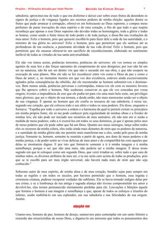 Orações – 10 Orações deixadas por Saint-Martin Sociedade das Ciências Antigas 7
sabedoria; aproximei-me de tudo o que era disforme e deixei cair sobre esses frutos da desordem os
signos de justiça e de vingança ligados aos secretos poderes de minha eleição: aqueles dentre os
frutos que pude arrancar à corrupção, ofereci-os em holocausto ao Deus supremo, e compus meus
perfumes de puras louvações do meu espírito e do meu coração, a fim de que tudo o que respira
reconheça que apenas a esse Deus supremo são devidas todas as homenagens, toda a glória e todas
as honras, como sendo a fonte única de todo poder e de toda justiça; e disse-lhe nas exaltações de
meu amor: Feliz o homem, pois que quiseste escolhê-lo para fazer dele a sede de tua autoridade, e o
ministro de tua glória no universo! Feliz o homem, pois que permitiste que ele sentisse até as
profundezas de tua essência, a penetrante atividade de tua vida divina! Feliz o homem, pois que
permitiste que ele ousasse oferecer-te um sacrifício de reconhecimento, elaborado no sentimento
inefável de todas as virtudes de tua santa universalidade.
Ele não vos tratou assim, potências terrestres, potências do universo: ele vos tornou os simples
agentes de suas leis e das forças operantes do cumprimento de seus desígnios; por isso não há um
ser na natureza, não há um ser dentre vós que não o secunde em sua obra, e que não coopere na
execução de seus planos. Mas ele não se fez reconhecer entre vós como o Deus de paz e como o
Deus de amor; e, no momento mesmo em que vos deu existência, estáveis ainda excessivamente
agitados pelas conseqüências da rebelião, daí ele recomendar ao homem submeter-vos e dominar-
vos. Bem menos ainda, potências perversas e corrompidas, tratou-vos ele com os mesmos favores
que lhe aprouve cobrir o homem. Não soubestes conservar os que ele vos concedeu por vossa
origem; tivestes a imprudência de crer que ele podia ter para vós uma mais bela sorte, um privilégio
mais glorioso, que ser o objeto de sua ternura, e desde então, não mais merecestes senão ser o objeto
de sua vingança. É apenas ao homem que ele confia os tesouros de sua sabedoria; é nesse ser,
segundo seu coração, que ele colocou todo o seu afeto e todos os seus poderes. Ele disse, enquanto o
formava: “Espalha por todo o universo a ordem e a harmonia da qual te permiti extrair os princípios
em minha própria fonte; ele só me pode conhecer pela regularidade de minhas obras e a fixidez de
minhas leis; ele não pode ser iniciado nos mistérios de meu santuário; ele não tem em si senão a
medida de meus poderes; cabe a ti exercê-los em todos os seus domínios, já que é apenas pelos atos
de meus poderes que ele pode saber que há um Deus. Quanto aos meus inimigos, lança sobre todos
eles os recursos da minha cólera, eles estão ainda mais distantes de mim que os poderes da natureza,
e a santidade de minha glória não me permite mais manifestar-me a eles, senão pelo peso de minha
justiça. Somente tu, homem, somente tu reunirás a partir de agora, aos dons de meus poderes e de
minha justiça, o de poder sentir as vivas delícias de meu amor e de compartilhá-las com aqueles que
delas se mostrarem dignas. E por isto que formei-te somente a ti à minha imagem e à minha
semelhança; porque o ser que não ama mais, não poderia ser a minha imagem. É desse trono
sagrado em que te coloquei como um segundo Deus, que verei irradiar-se, sobre tudo o que saiu de
minhas mãos, os diversos atributos de meu ser, e tu me serás caro acima de todas as produções, pois
que se te escolhi para ser meu órgão universal, não haverá nada mais de mim que não seja
conhecido.”
Soberano autor de meu espírito, de minha alma e de meu coração, bendito sejas para sempre em
todas as regiões e em todos os séculos, por haveres permitido que o homem, essa ingrata e
criminosa criatura, pudesse recuperar verdades tão sublimes. Ele se havia tornado indigno delas por
seu crime; e se a lembrança de tua antiga e sagrada aliança não tivesse comprometido teu amor a
devolvê-las, elas teriam permanecido eternamente perdidas para ele. Louvações e bênçãos àquele
que formou o homem à sua imagem e semelhança e que, apesar de todos os esforços e triunfos do
inferno, soube reabilitá-lo em seu esplendor, em sua sabedoria e nas felicidades de sua origem.
Amém.
Oração VIII
Unamo-nos, homens de paz, homens de desejo, unamo-nos para contemplar em um santo frêmito a
extensão das misericórdias de nosso Deus, e digamo-lo em uníssono que todos os pensamentos dos
 