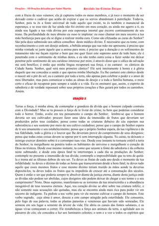 Orações – 10 Orações deixadas por Saint-Martin Sociedade das Ciências Antigas 9
com a frieza de seus venenos; ela já capturou todos os meus membros, e já toco o momento de ser
deixado como o cadáver que acaba de expirar e que os servos abandonam à putrefação. Todavia,
Senhor, pois tu és a fonte universal de tudo aquilo que existe, tu és também o manancial da
esperança; e se esse raio de luz ainda não foi extinto em meu coração, eu ainda me agarro a ti, eu
ainda sou ligado a tua vida divina por esta esperança imortal que escorre continuamente de seu
trono. Da profundidade de meu abismo eu ouso te implorar: eu ouso chamar em meu socorro a tua
mão benfazeja para que ela se digne a realizar minha cura. Como são efetuadas as curas do Senhor?
São pela doce submissão aos sábios conselhos deste médico divino. É necessário que eu tome, com
reconhecimento e com um desejo ardente, a bebida amarga que sua mão me apresenta; é preciso que
minha vontade se junte àquele que a anima para mim; é preciso que a duração e os sofrimentos do
tratamento não me façam rejeitar o bem que me quer fazer este supremo autor de todo bem; ele é
penetrado com o sentimento de minhas dores, e eu não tenho outra coisa a fazer senão me deixar
penetrar pelo sentimento de seu caridoso interesse por mim; é através disso que o cálice da salvação
me será benéfico; é então que minha língua recuperará sua força, e eu cantarei os cânticos da
Cidade Santa. Senhor, qual será meu primeiro cântico? Ele será inteiramente à honra e à glória
daquele que me concedeu a saúde e que operou minha libertação. Eu lhe cantarei este cântico desde
o nascer até o pôr do sol; eu o cantarei por toda a terra, não apenas para celebrar o poder e o amor de
meu libertador, mas para comunicar a todas as almas de desejo e a toda a família humana, o meio
certo e eficaz de recuperar para sempre a saúde e a vida. Eu os ensinarei que, assim, o espírito de
sabedoria e de verdade repousará sobre seus próprios corações e lhes guiará por todos os caminhos.
Amém.
Oração X
Terias a força, ó minha alma, de contemplar a grandeza da dívida que o homem culpado contraiu
com a Divindade? Mas se tu possuis a força de te livrar do crime, tu bem que poderias considerar
todo o horror. Então, avalie em teu pensamento o campo do Senhor; lembre-se que o homem
deveria ser seu cultivador; procure fazer uma ideia da imensidão de frutos que deveriam ser
produzidos pelos teus cuidados; pensa como todas as criaturas debaixo do céu esperam sua
subsistência e seu sustento por meio de seu cultivo cuidadoso; pense que o campo do Senhor espera
de ti seu ornamento e seu estabelecimento; pensa que o próprio Senhor espera, da tua vigilância e da
tua fidelidade, todo a glória e o louvor que lhe deveriam provir do cumprimento de seus desígnios;
pensa que todas estas coisas devem se operar por ti sem interrupção alguma. Tu caíste, tu deixaste o
inimigo exercer domínio sobre ti e corromper tuas vias. Desde esse instante tu tornaste estéril a terra
do Senhor; tu mergulhaste na penúria todos os habitantes do universo e mergulhaste o coração de
Deus na tristeza. Desde esse mesmo instante, tu como que secaste a fonte da sabedoria e da colheita
neste submundo; e desde esta época fatal tu interrompes a cada dia as produções do Senhor;
contemple no presente a imensidão de tua dívida; contemple a impossibilidade que tu tens de quitá-
la e trema até as últimas dobras do seu ser. Tu deves as frutas de cada ano desde o momento de tua
infidelidade: tu deves o dízimo de todas as horas que transcorreram desde a hora fatal; tu deves tudo
aquilo que esses mesmos frutos e esse mesmo dízimo teriam trazido às mãos aonde tu deverias
depositá-los; tu deves todos os frutos que tu impedirás de crescer até a consumação dos séculos.
Quem é então o ser que poderia sempre te absolver diante da justiça eterna, diante desta justiça onde
as dívidas não podem ser abolidas, cujos desígnios não podem deixar de chegar a seu termo e a seu
cumprimento? Nisto, Deus supremo, manifestam-se as torrentes da tua misericórdia e a abundância
inesgotável de teus tesouros eternos. Aqui, teu coração divino se abre sobre tua criatura infeliz, e
não somente suas acusações são quitadas, mas ela se encontra ainda mais rica para poder vir em
socorro do indigente. Tu pediste a teu verbo para vir ele mesmo cultivar o campo do homem. Este
verbo sagrado, cuja alma é amor, desceu a este campo atingido pela esterilidade. Ele consumiu,
pelo fogo de sua palavra, todas as plantas parasitas e venenosas que haviam sido semeadas; Ele
semeou em seu lugar a semente da árvore da vida; Ele abriu os canais das fontes salutares, e as
águas vivas começaram a correr; Ele restabeleceu a força aos animais da terra, a agilidade aos os
pássaros do céu; ele concedeu a luz aos luminares celestes; o som e a voz a todos os espíritos que
 