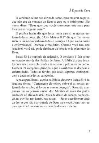 À Espera da Cura
5
O versículo acima não diz nada sobre Jesus mostrar ao povo
que não era da vontade de Deus a cura ou o sofrimento. Ele
nunca disse: “Deus quer que vocês carreguem este peso para
lhes ensinar alguma coisa”.
O profeta Isaías diz que Jesus toma para si as nossas en-
fermidades e dores. (Is. 53:4). Mateus 8:17 diz que Ele tomou
sobre si as nossas enfermidades e doenças. O que causa dores
e enfermidades? Doenças e moléstias. Quando você não está
saudável, você não pode desfrutar da bênção e da plenitude de
Deus.
Isaías 53 é o capítulo da redenção. O versículo 5 fala sobre
ser curado através das feridas de Jesus. A Bíblia diz que Jesus
levou trinta e nove chicotadas nas costas e pelo resto do corpo.
Existem 39 categorias principais que classificam as doenças e
enfermidades. Todas as feridas que Jesus suportou correspon-
dem a cada uma destas categorias.
A passagem literal, escrita na Bíblia, descreve Isaías 53:4 da
seguinte forma: “Certamente ele tomou sobre si as nossas en-
fermidades e sobre si levou as nossas doenças”. Deus não quer
jamais que as pessoas sintam dor. Milhões de reais são gastos
em busca do alívio da dor. Dores de dente, de cabeça, no pesco-
ço, no ouvido, nas juntas, nas costas — Jesus quer libertar você
da dor. A dor não é a vontade de Deus para você. Jesus morreu
para que você pudesse ser curado da doença e da dor.
 