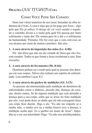 Orações qUe Trazem Cura
6
Como Você Pode Ser Curado
Deus tem várias maneiras de nos curar, baseadas na obra re-
dentora de Cristo. A cura é algo que já foi pago por Jesus - algo
pelo que Ele já sofreu. O desejo de ver você curado e seguin-
do o caminho divino é a razão pela qual Ele passou por tanto
sofrimento e tanta dor. Ele tomou para Si a dor e o sofrimento
da humanidade. Portanto, Ele fez com que a cura estivesse ao
seu alcance por meio de muitos caminhos. São eles:
1. A cura através da imposição das mãos (Lc. 4:40):
Ele não disse que não era da vontade de Deus que eles fos-
sem curados. Todos os que foram a Jesus receberam a cura. Sem
exceções.
2. A cura através do livramento (Mt. 8:16):
Demônios podem ser a razão pela qual as pessoas têm doen-
ças em seus corpos. Talvez elas tenham um espírito de enfermi-
dade. Leia também Lucas 8:2.
3. A cura através da quebra de maldições (Gl. 3:13):
As pessoas são atormentadas pela maldição de demônios de
enfermidades como a diabetes, pressão alta, doenças do cora-
ção, dentre outras. Se há alguma maldição que está atraindo a
doença para o seu corpo, saiba que se Jesus foi feito maldição
por nós, você pode dizer ao diabo que ele não conseguirá fazer
seu corpo ficar doente. Diga a ele: “Eu não me importo se a
minha mãe, a minha avó ou a minha bisavó teve a doença; a
maldição acaba aqui. Eu a quebro em nome de Jesus”. Impo-
nha-se e use sua autoridade! Diga: “Eu não sou amaldiçoado(a).
 