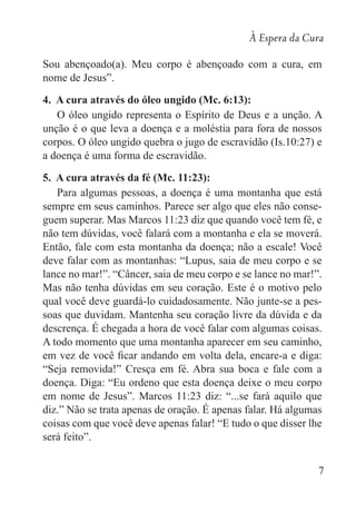 À Espera da Cura
7
Sou abençoado(a). Meu corpo é abençoado com a cura, em
nome de Jesus”.
4. A cura através do óleo ungido (Mc. 6:13):
O óleo ungido representa o Espírito de Deus e a unção. A
unção é o que leva a doença e a moléstia para fora de nossos
corpos. O óleo ungido quebra o jugo de escravidão (Is.10:27) e
a doença é uma forma de escravidão.
5. A cura através da fé (Mc. 11:23):
Para algumas pessoas, a doença é uma montanha que está
sempre em seus caminhos. Parece ser algo que eles não conse-
guem superar. Mas Marcos 11:23 diz que quando você tem fé, e
não tem dúvidas, você falará com a montanha e ela se moverá.
Então, fale com esta montanha da doença; não a escale! Você
deve falar com as montanhas: “Lupus, saia de meu corpo e se
lance no mar!”. “Câncer, saia de meu corpo e se lance no mar!”.
Mas não tenha dúvidas em seu coração. Este é o motivo pelo
qual você deve guardá-lo cuidadosamente. Não junte-se a pes-
soas que duvidam. Mantenha seu coração livre da dúvida e da
descrença. É chegada a hora de você falar com algumas coisas.
A todo momento que uma montanha aparecer em seu caminho,
em vez de você ficar andando em volta dela, encare-a e diga:
“Seja removida!” Cresça em fé. Abra sua boca e fale com a
doença. Diga: “Eu ordeno que esta doença deixe o meu corpo
em nome de Jesus”. Marcos 11:23 diz: “...se fará aquilo que
diz.” Não se trata apenas de oração. É apenas falar. Há algumas
coisas com que você deve apenas falar! “E tudo o que disser lhe
será feito”.
 
