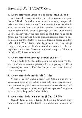 Orações qUe Trazem Cura
8
6. A cura através da virtude ou do toque (Mc. 5:29-30):
A virtude de Jesus pode estar em você se você orar e jejuar.
Lucas 6:19 diz: “e todos procuravam tocar nele, porque dele
saía poder que curava a todos”. A adoração é uma maneira de
aproximar-se de Deus e tocar Seu coração. Verdadeiros ado-
radores sabem como estar na presença de Deus. Quanto mais
você O adorar, mais você será como as multidões na época de
Jesus, que “suplicavam-lhe que apenas pudessem tocar na bor-
da do seu manto; e todos os que nele tocaram foram curados”
(Mt. 14:36). “No entanto, está chegando a hora, e de fato já
chegou, em que os verdadeiros adoradores adorarão o Pai em
espírito e em verdade. São estes os adoradores que o Pai procu-
ra." (Jo.4:23) É esta a sua hora?
7. A cura através da presença de Deus (Lc. 5:17):
“E a virtude do Senhor estava com ele para curar.” O lou-
vor e a adoração atraem a presença de Deus, para que então as
pessoas sejam curadas. Eles não são apenas um “aquecimento”
para a mensagem.
8. A cura através da oração (Mt. 21:22):
“Todas as coisas” inclui a cura. Tiago 5:16 diz que nós de-
vemos confessar nossas culpas e orar pelo outro para que seja-
mos curados. Algumas vezes a cura não acontece até que você
confesse suas culpas e deixe que alguém ore por você. Algumas
vezes a chave da questão é a humildade.
9. A cura através do dom da cura (1 Co. 12:9, 28):
Quando Jesus deixou a Terra, Ele disse que faríamos obras
maiores do que as que Ele fez. Disse também que mandaria um
 
