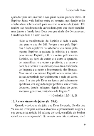 À Espera da Cura
9
ajudador para nos instruir e nos guiar nestas grandes obras. O
Espírito Santo veio habitar entre os homens, nos dando então
a habilidade sobrenatural para realizar as obras de Cristo. Ele
realiza isso nos dotando de vários dons, para que todos trabalhe-
mos juntos a fim de levar Deus aos que ainda não O conhecem.
Um desses dons é o dom da cura.
“Mas a manifestação do Espírito é dada a cada
um, para o que for útil. Porque a um pelo Espí-
rito é dada a palavra da sabedoria; e a outro, pelo
mesmo Espírito, a palavra da ciência; e a outro,
pelo mesmo Espírito, a fé; e a outro, pelo mesmo
Espírito, os dons de curar; e a outro a operação
de maravilhas; e a outro a profecia; e a outro o
dom de discernir os espíritos; e a outro a variedade
de línguas; e a outro a interpretação das línguas.
Mas um só e o mesmo Espírito opera todas estas
coisas, repartindo particularmente a cada um como
quer. E a uns pôs Deus na igreja, primeiramente
apóstolos, em segundo lugar profetas, em terceiro
doutores, depois milagres, depois dons de curar,
socorros, governos, variedades de línguas.”
- 1 Coríntios 12:7-11, 28
10. A cura através do jejum (Is. 58:8):	
Quando você jejua do jeito que Deus lhe pede, Ele diz que
“a sua luz irromperá como a alvorada, e prontamente surgirá a
sua cura; a sua retidão irá adiante de você, e a glória do Senhor
estará na sua retaguarda”. De acordo com este versículo, você
 