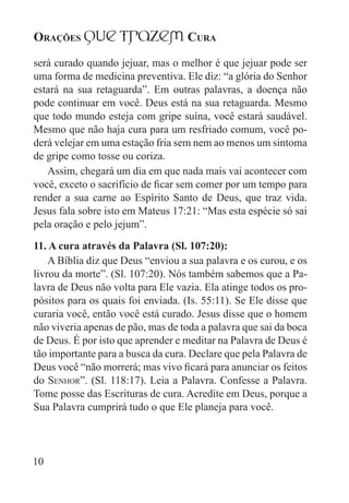 Orações qUe Trazem Cura
10
será curado quando jejuar, mas o melhor é que jejuar pode ser
uma forma de medicina preventiva. Ele diz: “a glória do Senhor
estará na sua retaguarda”. Em outras palavras, a doença não
pode continuar em você. Deus está na sua retaguarda. Mesmo
que todo mundo esteja com gripe suína, você estará saudável.
Mesmo que não haja cura para um resfriado comum, você po-
derá velejar em uma estação fria sem nem ao menos um sintoma
de gripe como tosse ou coriza.
Assim, chegará um dia em que nada mais vai acontecer com
você, exceto o sacrifício de ficar sem comer por um tempo para
render a sua carne ao Espírito Santo de Deus, que traz vida.
Jesus fala sobre isto em Mateus 17:21: “Mas esta espécie só sai
pela oração e pelo jejum”.
11. A cura através da Palavra (Sl. 107:20):
A Bíblia diz que Deus “enviou a sua palavra e os curou, e os
livrou da morte”. (Sl. 107:20). Nós também sabemos que a Pa-
lavra de Deus não volta para Ele vazia. Ela atinge todos os pro-
pósitos para os quais foi enviada. (Is. 55:11). Se Ele disse que
curaria você, então você está curado. Jesus disse que o homem
não viveria apenas de pão, mas de toda a palavra que sai da boca
de Deus. É por isto que aprender e meditar na Palavra de Deus é
tão importante para a busca da cura. Declare que pela Palavra de
Deus você “não morrerá; mas vivo ficará para anunciar os feitos
do Senhor”. (Sl. 118:17). Leia a Palavra. Confesse a Palavra.
Tome posse das Escrituras de cura. Acredite em Deus, porque a
Sua Palavra cumprirá tudo o que Ele planeja para você.
 
