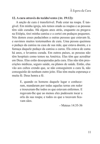 À Espera da Cura
11
12. A cura através do tecido/vestes (At. 19:12):
A unção de cura é transferível. Pode estar na roupa. É tan-
gível. Em minha igreja, nós temos orado as roupas e as pessoas
têm sido curadas. Há alguns anos atrás, enquanto eu pregava
na Etiópia, tirei minha camisa e a cortei em pedaços pequenos.
Nós demos esses pedacinhos a outras pessoas que estavam lá,
e ouvimos muitos testemunhos de cura. Uma pessoa queimou
o pedaço da camisa na casa de sua mãe, que estava doente, e a
fumaça daquele pedaço da camisa a curou. Ela estava de cama
há anos, e levantou curada. Em outros países, as pessoas não
têm hospitais como temos na América. Elas têm que acreditar
em Deus. Elas estão desesperadas pela cura. Elas não têm pres-
crições médicas, seguro saúde, ou planos de saúde. Então, elas
vão aos cultos crendo que, se não conseguirem a cura lá, não
conseguirão de nenhum outro jeito. Elas têm muita esperança e
muita fé. Deus honra a fé.
E, quando os homens daquele lugar o conhece-
ram, mandaram por todas aquelas terras em redor
e trouxeram-lhe todos os que estavam enfermos. E
rogavam-lhe que ao menos eles pudessem tocar a
orla da sua roupa; e todos os que a tocavam fica-
vam sãos.
- Mateus 14:35-36
 