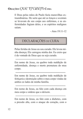 Orações qUe Trazem Cura
12
E Deus pelas mãos de Paulo fazia maravilhas ex-
traordinárias. De sorte que até os lenços e aventais
se levavam do seu corpo aos enfermos, e as en-
fermidades fugiam deles, e os espíritos malignos
saíam.
- Atos 19:11-12
Declarações de Cura
Pelas feridas de Jesus eu sou curado. Ele levou mi-
nha doença; Ele carregou minha dor. Eu creio que
é da vontade de Deus que eu seja curado.
Em nome de Jesus, eu quebro toda maldição de
enfermidade, doença e morte prematura do meu
corpo.
Em nome de Jesus, eu quebro toda maldição de
feitiçaria e destruição sobre o meu corpo vindas de
ambos os lados de minha família.
Em nome de Jesus, eu falo com cada doença em
meu corpo e ordeno que o deixem.
Em nome de Jesus, eu falo com a diabetes, com
a pressão alta, com o ataque do coração, com o
 