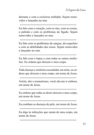 À Espera da Cura
13
derrame e com a esclerose múltipla. Sejam remo-
vidos e lançados no mar.
Eu falo com o coração, com os rins, com as costas,
o pulmão e com os problemas do fígado. Sejam
removidos e lançados no mar.
Eu falo com os problemas do sangue, do esqueleto
e com as debilidades dos ossos. Sejam removidos
e lançados no mar.
Eu falo com o lupus e com todas as outras molés-
tias. Eu ordeno que deixem o meu corpo.
Toda doença e moléstia escondidas em mim, eu or-
deno que deixem o meu corpo, em nome de Jesus.
Artrite, dor e reumatismo, vocês devem ir embora,
em nome de Jesus.
Eu ordeno que todas as dores deixem o meu corpo,
em nome de Jesus.
Eu combato as doenças de pele, em nome de Jesus.
Eu digo às infecções que saiam do meu corpo, em
nome de Jesus.
 