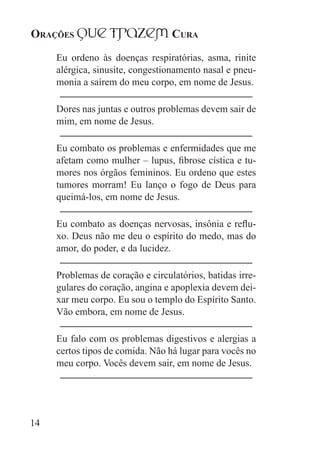 Orações qUe Trazem Cura
14
Eu ordeno às doenças respiratórias, asma, rinite
alérgica, sinusite, congestionamento nasal e pneu-
monia a saírem do meu corpo, em nome de Jesus.
Dores nas juntas e outros problemas devem sair de
mim, em nome de Jesus.
Eu combato os problemas e enfermidades que me
afetam como mulher – lupus, fibrose cística e tu-
mores nos órgãos femininos. Eu ordeno que estes
tumores morram! Eu lanço o fogo de Deus para
queimá-los, em nome de Jesus.
Eu combato as doenças nervosas, insônia e reflu-
xo. Deus não me deu o espírito do medo, mas do
amor, do poder, e da lucidez.
Problemas de coração e circulatórios, batidas irre-
gulares do coração, angina e apoplexia devem dei-
xar meu corpo. Eu sou o templo do Espírito Santo.
Vão embora, em nome de Jesus.
Eu falo com os problemas digestivos e alergias a
certos tipos de comida. Não há lugar para vocês no
meu corpo. Vocês devem sair, em nome de Jesus.
 