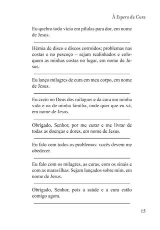 À Espera da Cura
15
Eu quebro todo vício em pílulas para dor, em nome
de Jesus.
Hérnia de disco e discos corroídos; problemas nas
costas e no pescoço – sejam realinhados e colo-
quem as minhas costas no lugar, em nome de Je-
sus.
Eu lanço milagres de cura em meu corpo, em nome
de Jesus.
Eu creio no Deus dos milagres e da cura em minha
vida e na de minha família, onde quer que eu vá,
em nome de Jesus.
Obrigado, Senhor, por me curar e me livrar de
todas as doenças e dores, em nome de Jesus.
Eu falo com todos os problemas: vocês devem me
obedecer.
Eu falo com os milagres, as curas, com os sinais e
com as maravilhas. Sejam lançados sobre mim, em
nome de Jesus.
Obrigado, Senhor, pois a saúde e a cura estão
comigo agora.
 