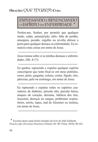 Orações qUe Trazem Cura
16
Expulsando e Renunciando
o Espírito da Enfermidade
H
★Perdoe-me, Senhor, por permitir que qualquer
medo, culpa, autorejeição, ódio, falta de perdão,
amargura, pecado, orgulho ou revolta abrisse a
porta para qualquer doença ou enfermidade. Eu re-
nuncio estas coisas em nome de Jesus.
Jesus tomou sobre si as minhas doenças e enfermi-
dades. (Mt. 8:17).
Eu quebro, repreendo e expulso qualquer espírito
cancerígeno que tente fixar-se em meus pulmões,
ossos, peito, garganta, coluna, costas, fígado, rins,
pâncreas, pele ou estômago, em nome de Jesus.
Eu repreendo e expulso todos os espíritos cau-
sadores de diabetes, pressão alta, pressão baixa,
ataques do coração, derrame, falência dos rins,
leucemia, doenças no sangue, problemas respira-
tórios, artrite, lupus, mal de Alzeimer ou insônia,
em nome de Jesus.
H
Excertos desta seção foram retirados do livro de John Eckhardt,
Orações Que Derrotam Demônios (Niterói, RJ: BV Films, 2010), 98-102.
 