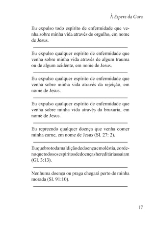 À Espera da Cura
17
Eu expulso todo espírito de enfermidade que ve-
nha sobre minha vida através do orgulho, em nome
de Jesus.
Eu expulso qualquer espírito de enfermidade que
venha sobre minha vida através de algum trauma
ou de algum acidente, em nome de Jesus.
Eu expulso qualquer espírito de enfermidade que
venha sobre minha vida através da rejeição, em
nome de Jesus.
Eu expulso qualquer espírito de enfermidade que
venha sobre minha vida através da bruxaria, em
nome de Jesus.
Eu repreendo qualquer doença que venha comer
minha carne, em nome de Jesus (Sl. 27: 2).
Euquebrotodamaldiçãodedoençaemoléstia,eorde-
noquetodososespíritosdedoençashereditáriassaiam
(Gl. 3:13).
Nenhuma doença ou praga chegará perto de minha
morada (Sl. 91:10).
 