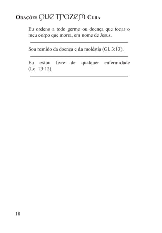Orações qUe Trazem Cura
18
Eu ordeno a todo germe ou doença que tocar o
meu corpo que morra, em nome de Jesus.
Sou remido da doença e da moléstia (Gl. 3:13).
Eu estou livre de qualquer enfermidade
(Lc. 13:12).
 