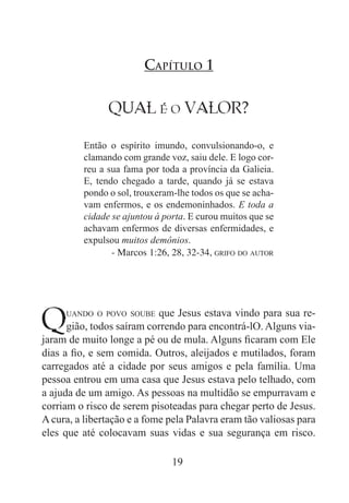 19
QUAL é o VALOR?
Então o espírito imundo, convulsionando-o, e
clamando com grande voz, saiu dele. E logo cor-
reu a sua fama por toda a província da Galieia.
E, tendo chegado a tarde, quando já se estava
pondo o sol, trouxeram-lhe todos os que se acha-
vam enfermos, e os endemoninhados. E toda a
cidade se ajuntou à porta. E curou muitos que se
achavam enfermos de diversas enfermidades, e
expulsou muitos demônios.
- Marcos 1:26, 28, 32-34, grifo do autor
Capítulo 1
Quando o povo soube que Jesus estava vindo para sua re-
gião, todos saíram correndo para encontrá-lO. Alguns via-
jaram de muito longe a pé ou de mula. Alguns ficaram com Ele
dias a fio, e sem comida. Outros, aleijados e mutilados, foram
carregados até a cidade por seus amigos e pela família. Uma
pessoa entrou em uma casa que Jesus estava pelo telhado, com
a ajuda de um amigo. As pessoas na multidão se empurravam e
corriam o risco de serem pisoteadas para chegar perto de Jesus.
A cura, a libertação e a fome pela Palavra eram tão valiosas para
eles que até colocavam suas vidas e sua segurança em risco.
 