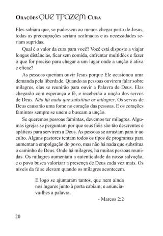 Orações qUe Trazem Cura
20
Eles sabiam que, se pudessem ao menos chegar perto de Jesus,
todas as preocupações seriam acalmadas e as necessidades se-
riam supridas.
Qual é o valor da cura para você? Você está disposto a viajar
longas distâncias, ficar sem comida, enfrentar multidões e fazer
o que for preciso para chegar a um lugar onde a unção é ativa
e eficaz?
As pessoas queriam ouvir Jesus porque Ele ocasionou uma
demanda pela liberdade. Quando as pessoas ouvirem falar sobre
milagres, elas se reunirão para ouvir a Palavra de Deus. Elas
chegarão com esperança e fé, e receberão a unção dos servos
de Deus. Não há nada que substitua os milagres. Os servos de
Deus causarão uma fome no coração das pessoas. E os corações
famintos sempre se unem e buscam a unção.
Se queremos pessoas famintas, devemos ter milagres. Algu-
mas igrejas se perguntam por que seus fiéis são tão descrentes e
apáticos para servirem a Deus. As pessoas se arrastam para ir ao
culto. Alguns pastores tentam todos os tipos de programas para
aumentar a empolgação do povo, mas não há nada que substitua
o caminho de Deus. Onde há milagres, há muitas pessoas reuni-
das. Os milagres aumentam a autenticidade da nossa salvação,
e o povo busca valorizar a presença de Deus cada vez mais. Os
níveis da fé se elevam quando os milagres acontecem.
E logo se ajuntaram tantos, que nem ainda
nos lugares junto à porta cabiam; e anuncia-
va-lhes a palavra.
- Marcos 2:2
 